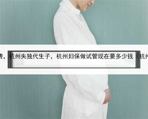 试管婴儿代孕花费，杭州失独代生子，杭州妇保做试管现在要多少钱（杭州妇保