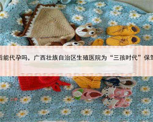全包代孕套餐，广西绝经后能代孕吗，广西壮族自治区生殖医院为“三孩时代”