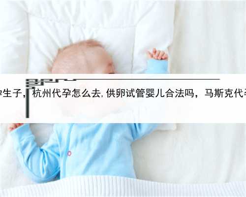 单身到代孕生子，杭州代孕怎么去,供卵试管婴儿合法吗，马斯克代孕女儿曝光