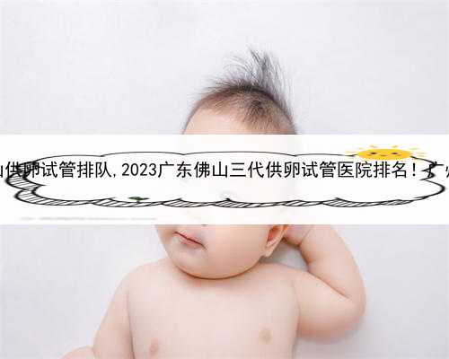 代孕网哪家机构好，佛山供卵试管排队,2023广东佛山三代供卵试管医院排名！广