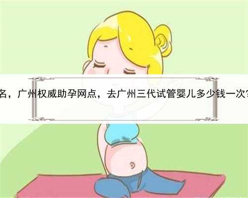 最好的代孕中心排名，广州权威助孕网点，去广州三代试管婴儿多少钱一次?2