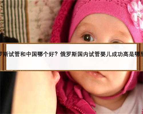 俄罗斯试管和中国哪个好？俄罗斯国内试管婴儿成功高是哪里？