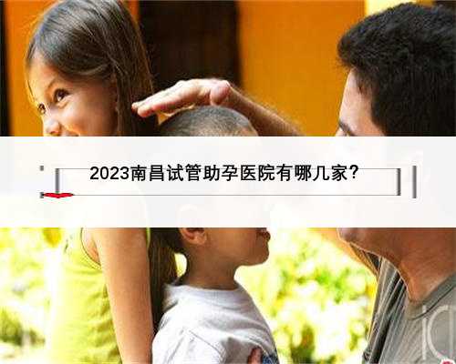 2023南昌试管助孕医院有哪几家？